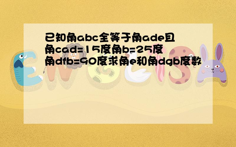 已知角abc全等于角ade且角cad=15度角b=25度角dfb=90度求角e和角dgb度数