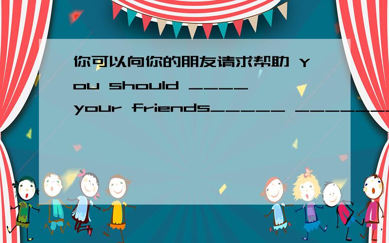 你可以向你的朋友请求帮助 You should ____your friends_____ _______-