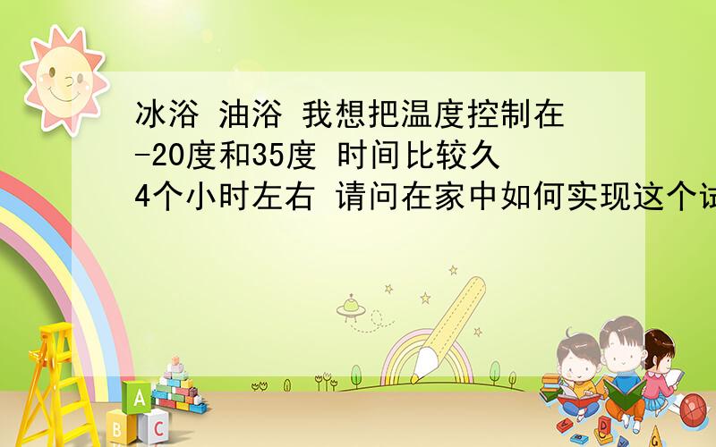 冰浴 油浴 我想把温度控制在-20度和35度 时间比较久4个小时左右 请问在家中如何实现这个试验~