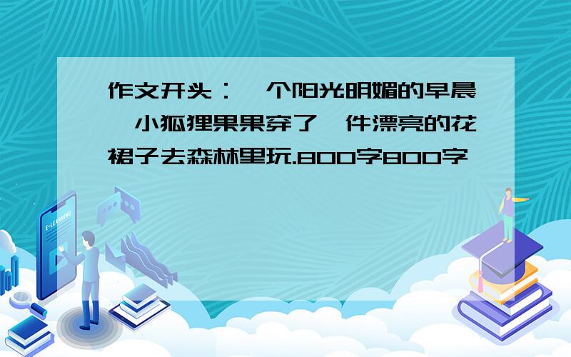 作文开头：一个阳光明媚的早晨,小狐狸果果穿了一件漂亮的花裙子去森林里玩.800字800字