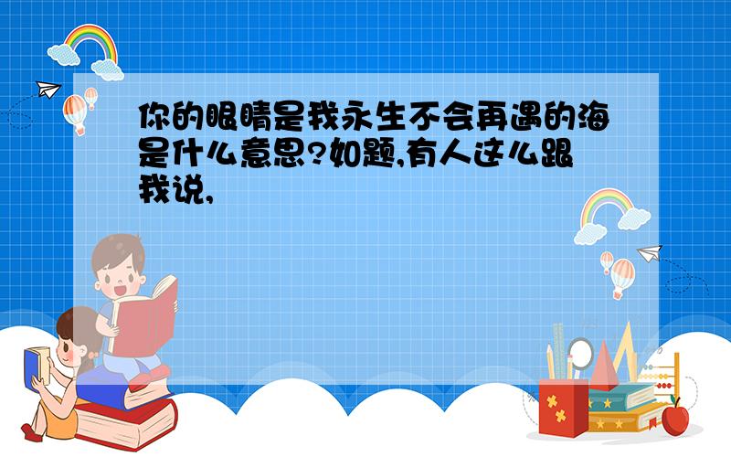 你的眼睛是我永生不会再遇的海是什么意思?如题,有人这么跟我说,