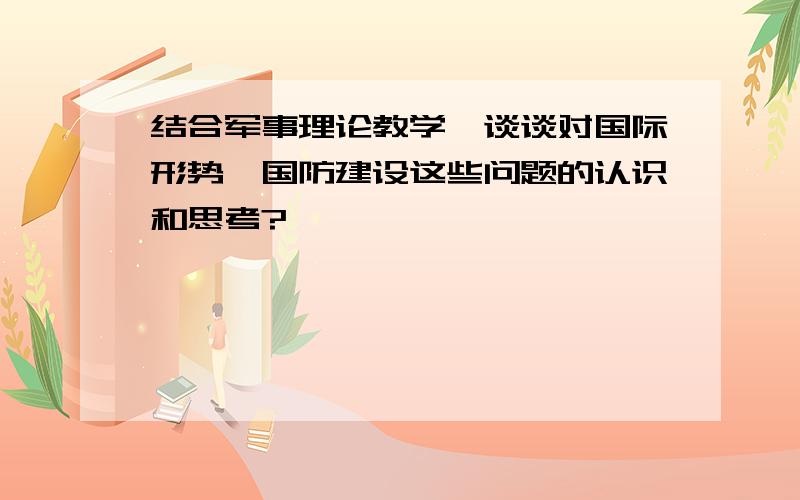 结合军事理论教学,谈谈对国际形势,国防建设这些问题的认识和思考?