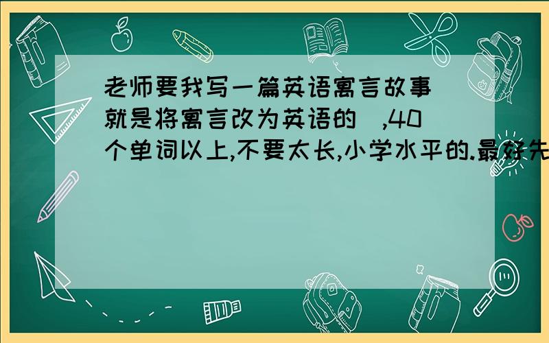 老师要我写一篇英语寓言故事（就是将寓言改为英语的）,40个单词以上,不要太长,小学水平的.最好先发个中文意思,再写英语,