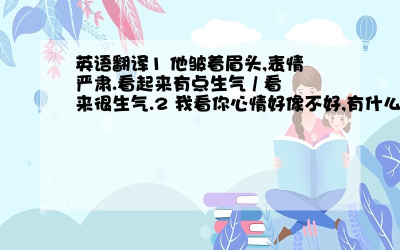 英语翻译1 他皱着眉头,表情严肃.看起来有点生气 / 看来很生气.2 我看你心情好像不好,有什么不开心的事吗,可以说给我听听么?3 他最近心情不好,我们不要打扰他,让他清静一点.英语翻译.