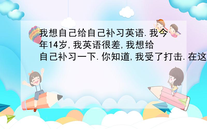 我想自己给自己补习英语.我今年14岁,我英语很差,我想给自己补习一下.你知道,我受了打击.在这个暑假,我有信心,我会很努力,请告诉我我应该怎么样.细致一些,比如能给我推荐几本书,我在此