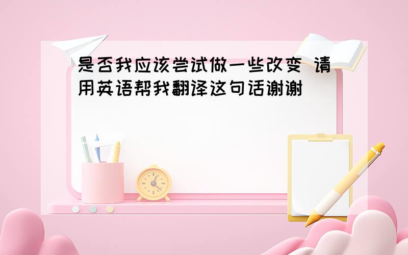 是否我应该尝试做一些改变 请用英语帮我翻译这句话谢谢