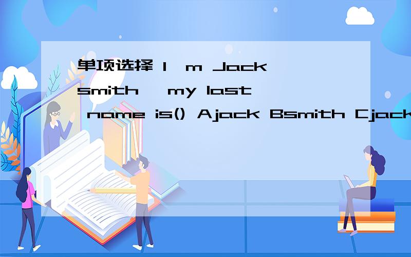 单项选择 I'm Jack smith ,my last name is() Ajack Bsmith Cjack smith Dsmith jack