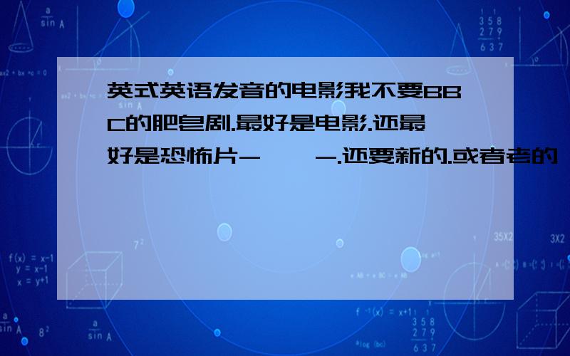 英式英语发音的电影我不要BBC的肥皂剧.最好是电影.还最好是恐怖片-    -.还要新的.或者老的 经典的其实-   - 也可以.最好是刺激一点的.哈利波特就算了.那就这样吧 会加悬赏的///.