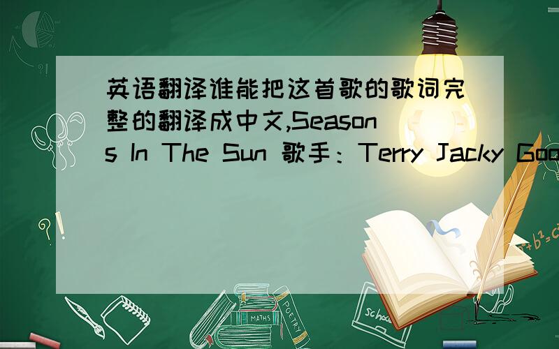 英语翻译谁能把这首歌的歌词完整的翻译成中文,Seasons In The Sun 歌手：Terry Jacky Goodbye to you my trusted friendWe've known each other since we were nine or tenTogether we've climbed hills and treesLearned of love and abc skin