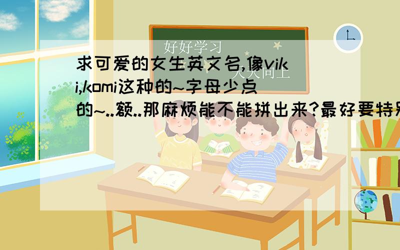 求可爱的女生英文名,像viki,komi这种的~字母少点的~..额..那麻烦能不能拼出来?最好要特别点的