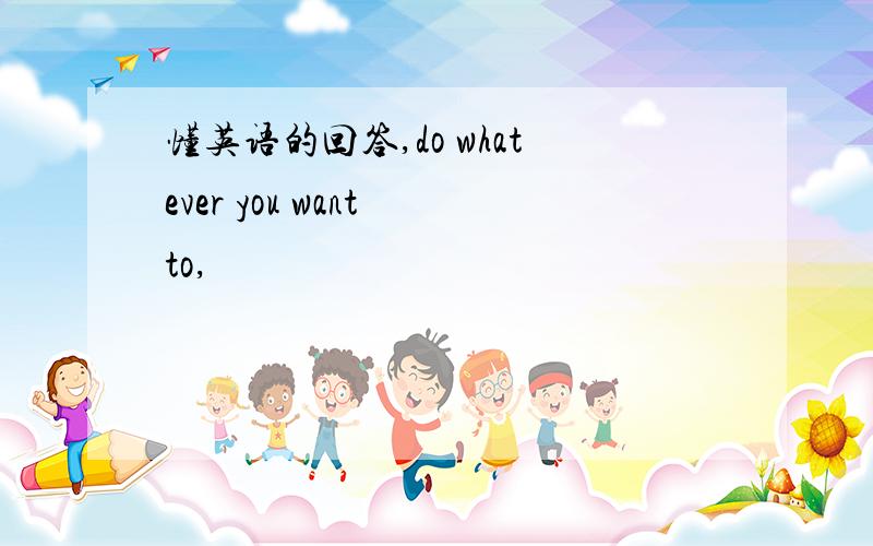 懂英语的回答,do whatever you want to,