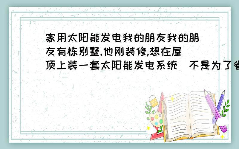 家用太阳能发电我的朋友我的朋友有栋别墅,他刚装修,想在屋顶上装一套太阳能发电系统（不是为了省钱啦,因为他是他是一名国家节能环保爱好者!） 一共用电是：20000瓦 他说：要遇到阴雨