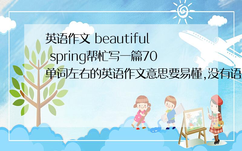 英语作文 beautiful spring帮忙写一篇70单词左右的英语作文意思要易懂,没有语法错误明天中午前答 有重赏