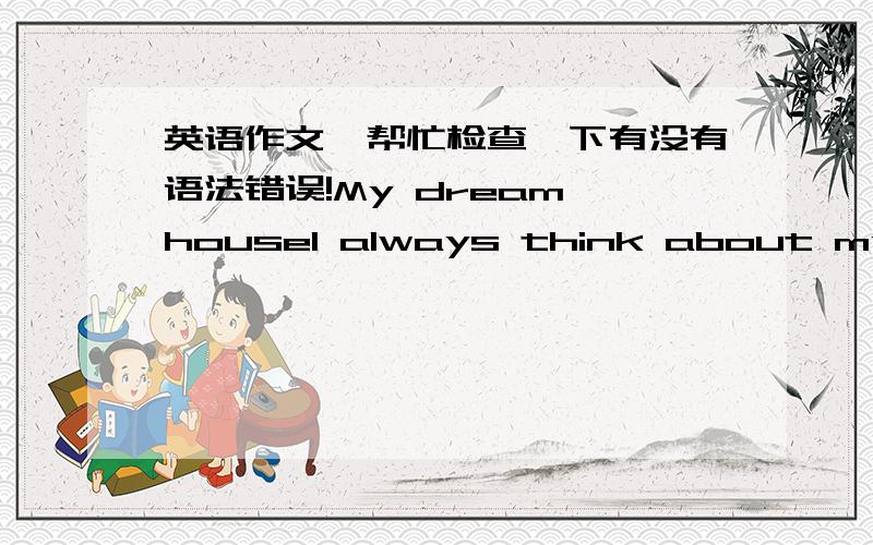 英语作文,帮忙检查一下有没有语法错误!My dream houseI always think about my dream house.My dream house would be located on the seashore,so that I could wake up and go bed with the melody of the waves.The house would has at least 2 floo