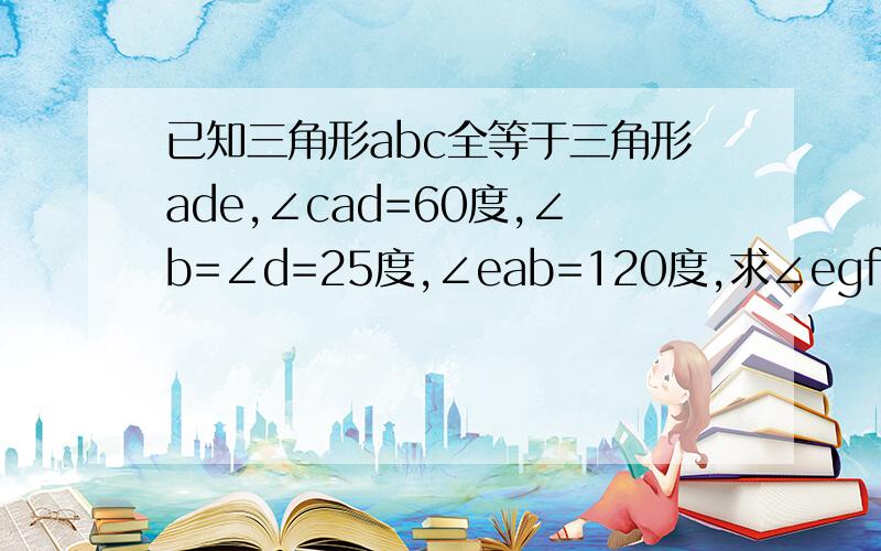 已知三角形abc全等于三角形ade,∠cad=60度,∠b=∠d=25度,∠eab=120度,求∠egf的度数