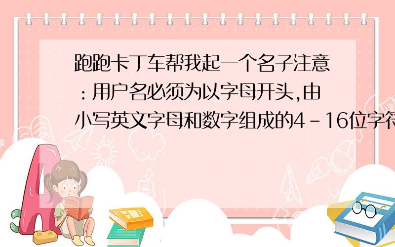 跑跑卡丁车帮我起一个名子注意：用户名必须为以字母开头,由小写英文字母和数字组成的4-16位字符.用户名注册其它注意事项：1. 请您使用合法的、健康的、不带有歧视侮蔑等不良用意的用