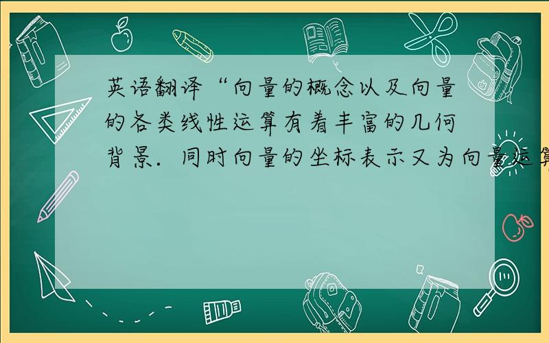 英语翻译“向量的概念以及向量的各类线性运算有着丰富的几何背景．同时向量的坐标表示又为向量运算的代数化提供了可能．因此向量融数、形于一体,具有几何形式和代数形式的“双重身