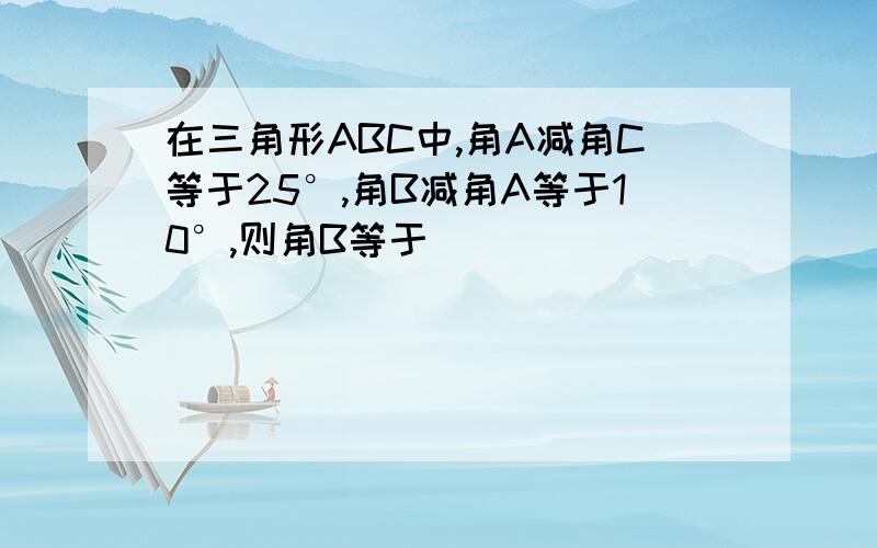 在三角形ABC中,角A减角C等于25°,角B减角A等于10°,则角B等于（）