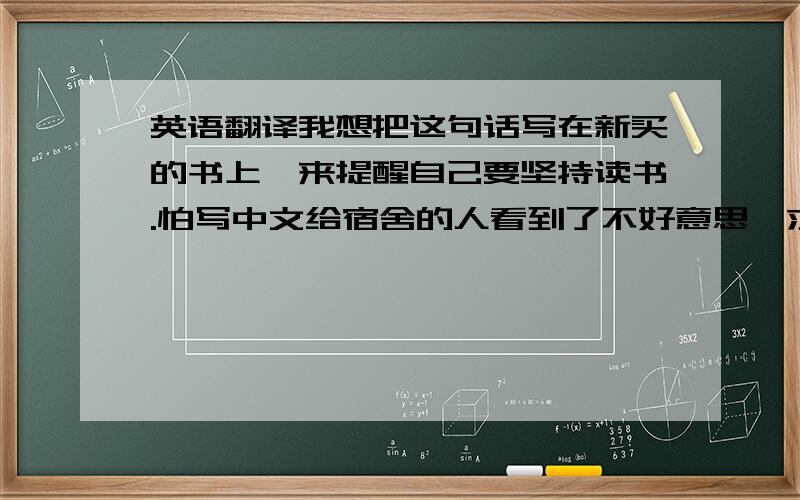 英语翻译我想把这句话写在新买的书上,来提醒自己要坚持读书.怕写中文给宿舍的人看到了不好意思,求英语高帮忙翻译,半桶水的就不要译了,