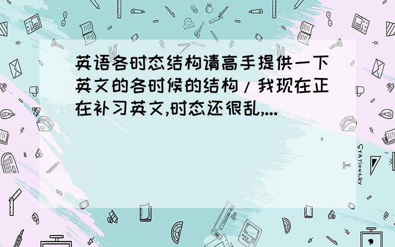 英语各时态结构请高手提供一下英文的各时候的结构/我现在正在补习英文,时态还很乱,...