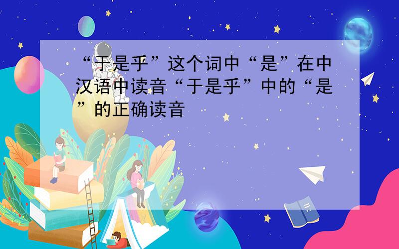 “于是乎”这个词中“是”在中汉语中读音“于是乎”中的“是”的正确读音