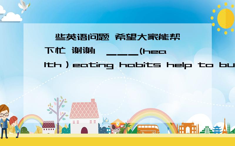 一些英语问题 希望大家能帮一下忙 谢谢1、▁▁▁(health）eating habits help to build us up.2、That is a lot of ▁▁▁(travel).3、You will learn it▁▁▁.     A.good     B.well4、The news makes them ▁▁▁.  A.happy  B.h