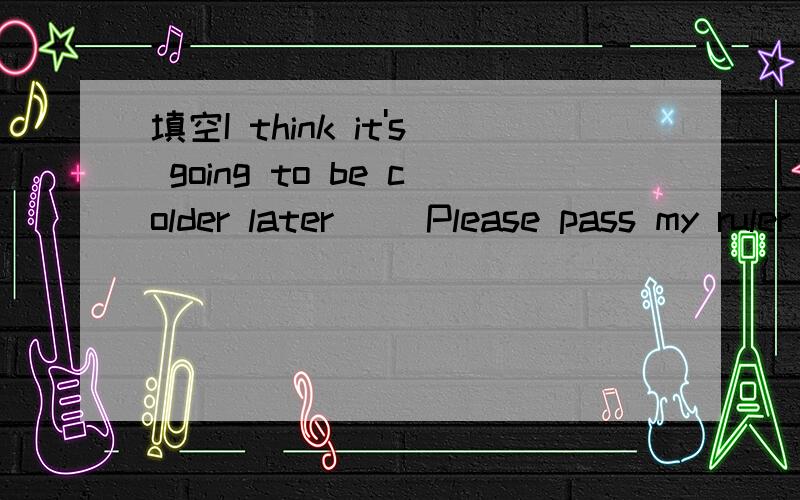 填空I think it's going to be colder later( )Please pass my ruler ( ) me soon( ) the way,why did you buy such funny clothes?根据语境和首字母写出单词Turn left on First (A ) and enjoy the city's quiet streets and small parks.Take a (w ) th