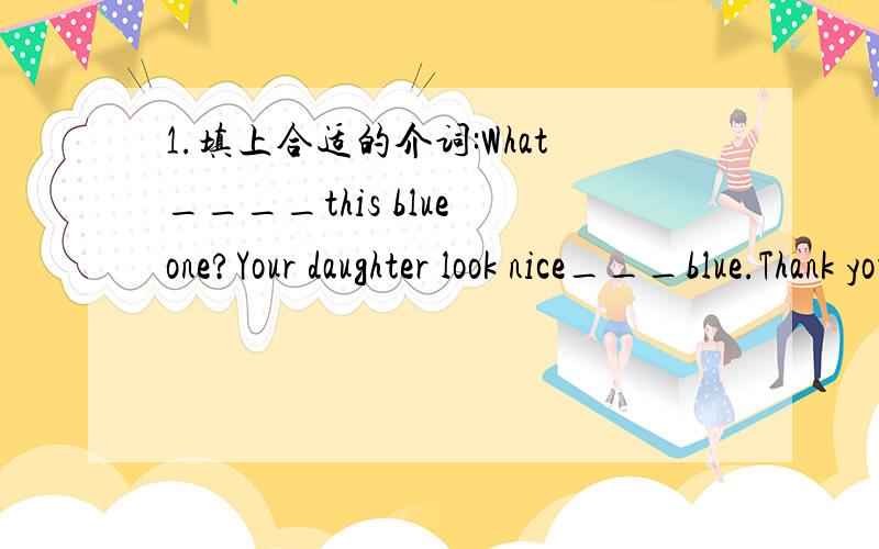 1.填上合适的介词:What____this blue one?Your daughter look nice___blue.Thank you,but i like the colour____the one.Oh,you like nice_____light blue.2.填入合适的单词完成句子:1.I can not find my dog,we ned help,let's go to the ____.2.I d