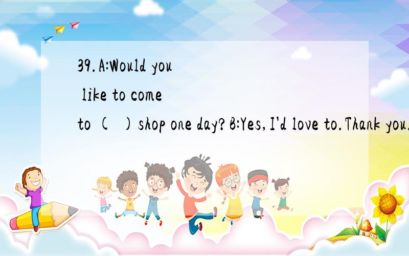 39.A:Would you like to come to ( )shop one day?B:Yes,I'd love to.Thank you.A.myselfB.meC.my 40.Jane said she _______ sending e-mails _______ letters.A.preferred ; to writingB.preferred ; to writeC.prefers ; writingD.prefers ; to writing 41.I would ap