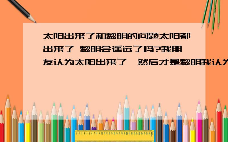 太阳出来了和黎明的问题太阳都出来了 黎明会遥远了吗?我朋友认为太阳出来了,然后才是黎明我认为先有经过黎明,太阳才会出来,黎明是从天不亮到亮的一个时间段因为这个问题,我们争执不