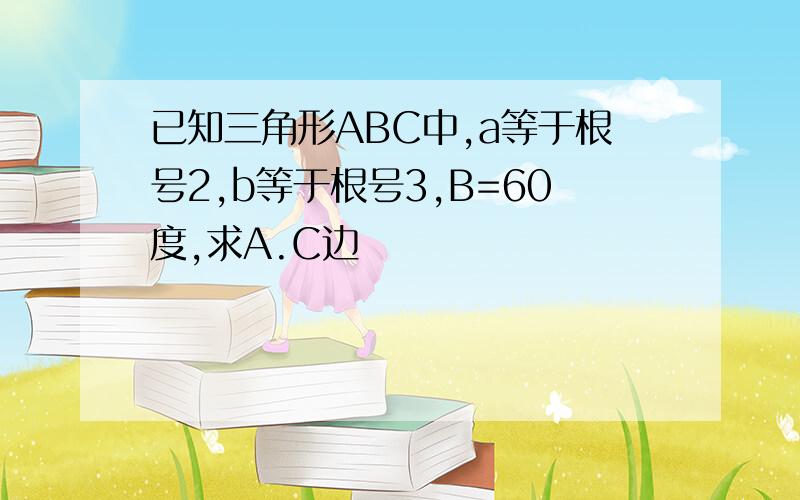 已知三角形ABC中,a等于根号2,b等于根号3,B=60度,求A.C边