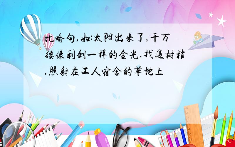 比喻句,如:太阳出来了,千万缕像利剑一样的金光,找过树梢,照射在工人宿舍的草地上