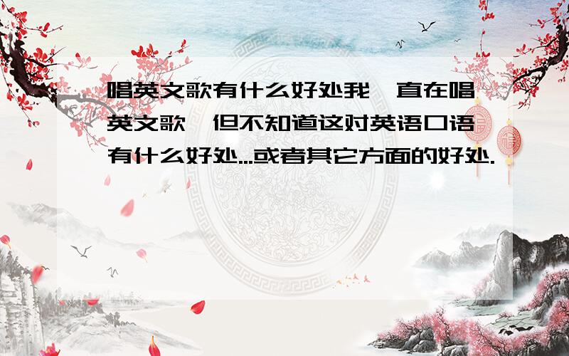 唱英文歌有什么好处我一直在唱英文歌,但不知道这对英语口语有什么好处...或者其它方面的好处.