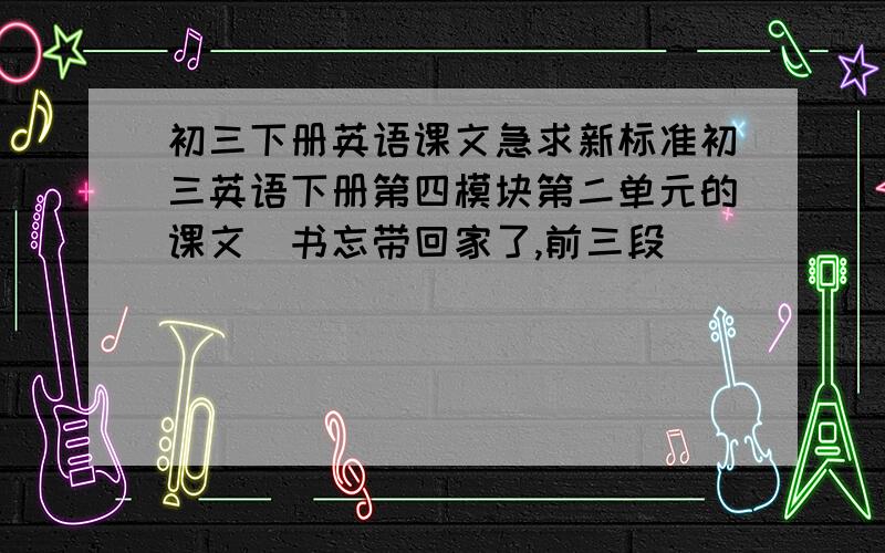 初三下册英语课文急求新标准初三英语下册第四模块第二单元的课文（书忘带回家了,前三段