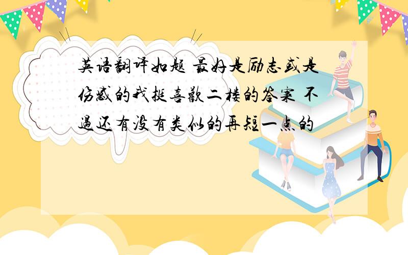 英语翻译如题 最好是励志或是伤感的我挺喜欢二楼的答案 不过还有没有类似的再短一点的