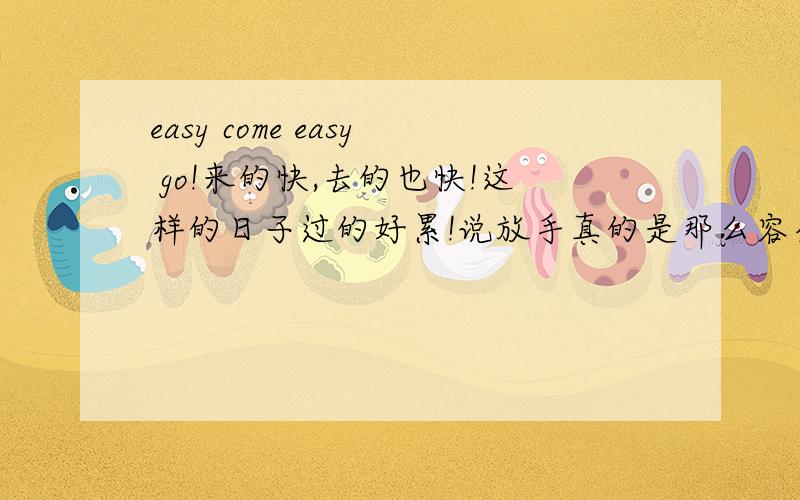 easy come easy go!来的快,去的也快!这样的日子过的好累!说放手真的是那么容易吗?本来想去旅游一下,这下也没心情了,好累!当真正要付出感情的时候,却发现,找错了方向!有的时候说的好,放下压