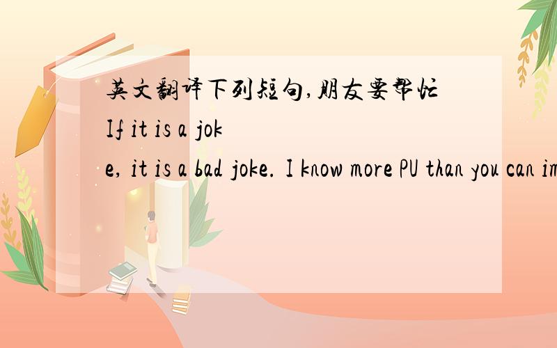 英文翻译下列短句,朋友要帮忙If it is a joke, it is a bad joke. I know more PU than you can imagine, and if i am looking for a supplier, that's why i need a very very competitive price.I can sell you products from europe at this price with