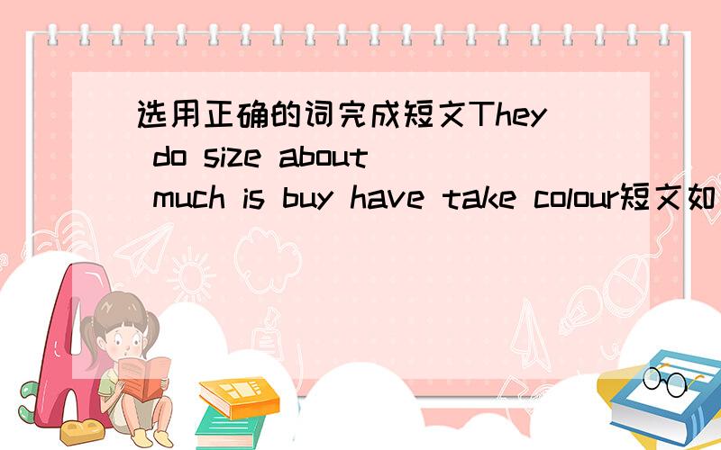 选用正确的词完成短文They do size about much is buy have take colour短文如下A:What can I ________for you?B:Yes,I want to__________a pair of shoes for my son.A:What_________do you want?B:I want a small one.A:What ________do you want?B:Whi