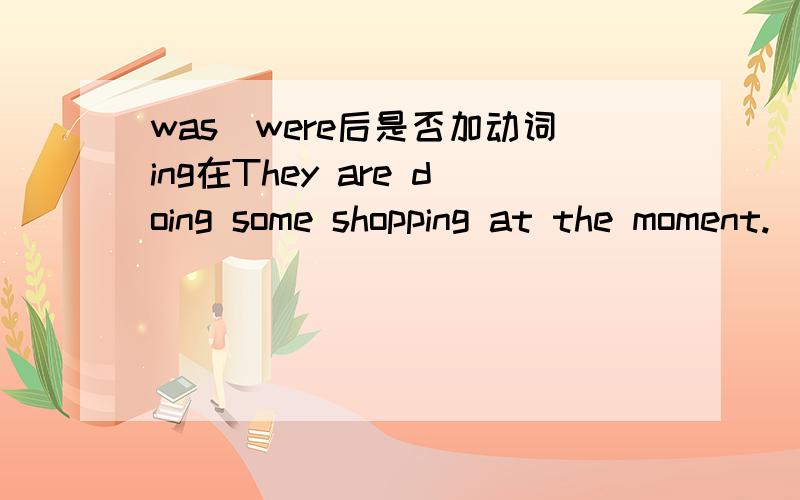 was\were后是否加动词ing在They are doing some shopping at the moment.（用a moment ago 改写句子）.我无法确定are改成were后,doing是不变,还是变do.请大家集思广益,