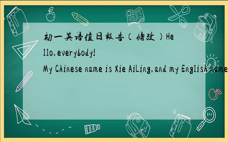 初一英语值日报告（修改）Hello,everybody!My Chinese name is Xie AiLing,and my English name is Tina.I'm from ZiYang.Today is September the nineteen th,Today is Monday and a nice day,I'm very happy.I'm 12 years old and my birthday is Novembe