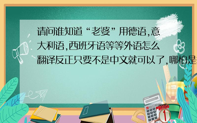 请问谁知道“老婆”用德语,意大利语,西班牙语等等外语怎么翻译反正只要不是中文就可以了,哪怕是拿非洲土著语翻译出来我也要!越多越好.épouse也是法语里的老婆？怎么有人告诉我说是femm