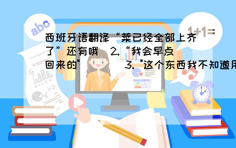 西班牙语翻译“菜已经全部上齐了”还有哦  2.“我会早点回来的