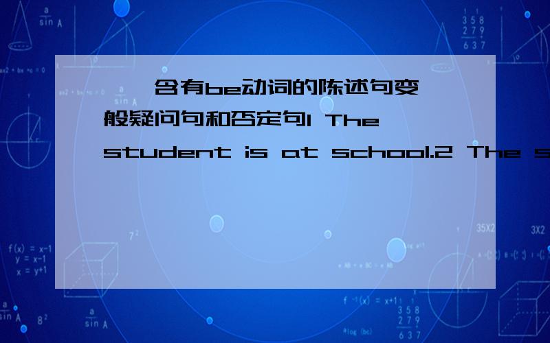 一、含有be动词的陈述句变一般疑问句和否定句1 The student is at school.2 The students are at school.3 His father is an English teacher.4 These cats are crying.5 He is crying under the tree.　6 His birthday is on the twentieth of No