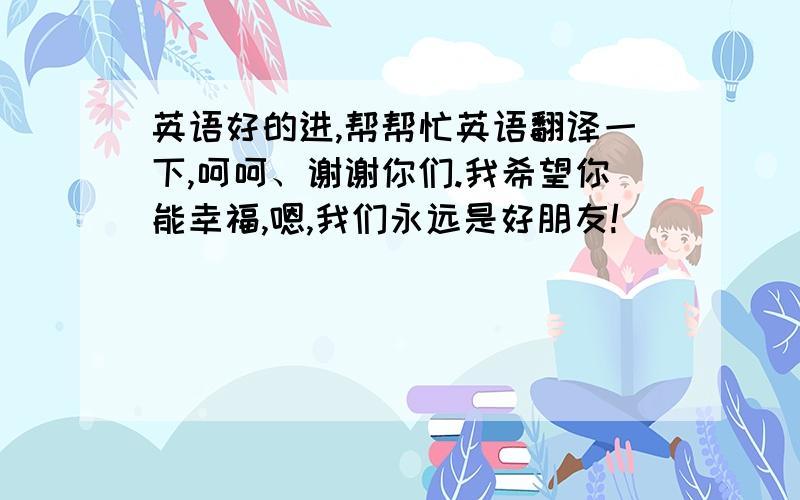 英语好的进,帮帮忙英语翻译一下,呵呵、谢谢你们.我希望你能幸福,嗯,我们永远是好朋友!