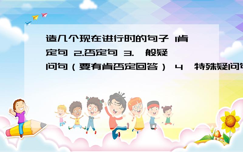 造几个现在进行时的句子 1肯定句 2.否定句 3.一般疑问句（要有肯否定回答） 4、特殊疑问句（回答）不要太简单 也不要过于复杂 就初一的单词造  要有点花样的 好的我给加分弄点花样好不