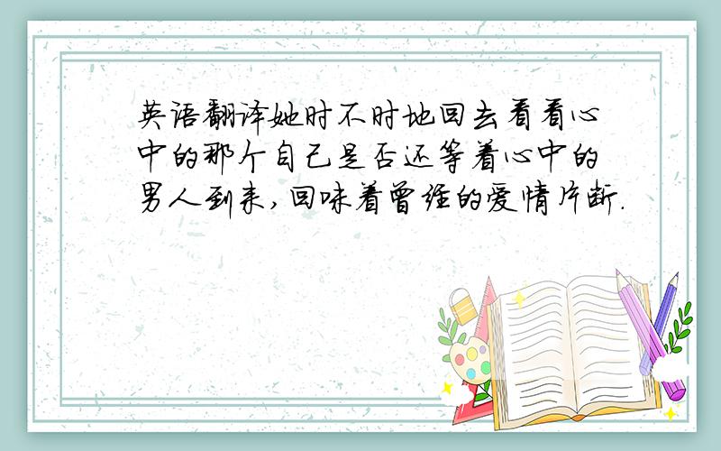 英语翻译她时不时地回去看看心中的那个自己是否还等着心中的男人到来,回味着曾经的爱情片断.