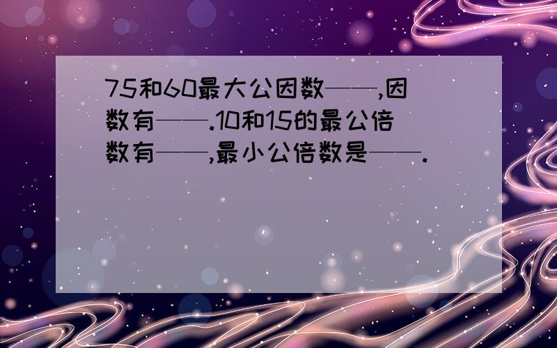 75和60最大公因数——,因数有——.10和15的最公倍数有——,最小公倍数是——.