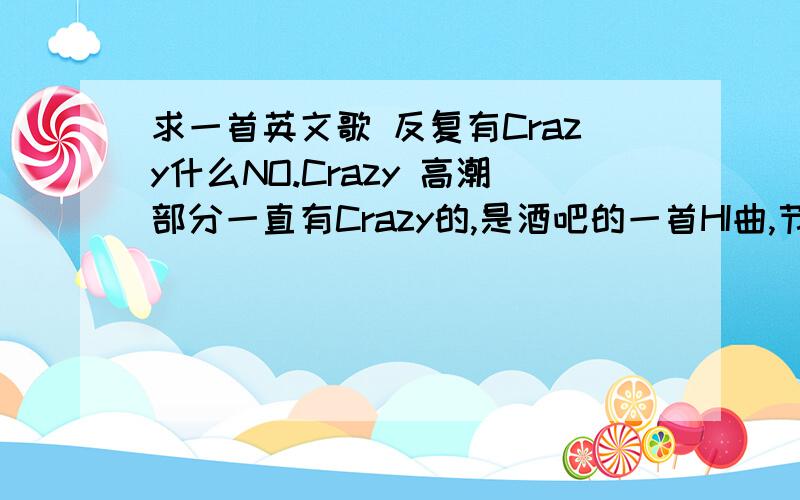 求一首英文歌 反复有Crazy什么NO.Crazy 高潮部分一直有Crazy的,是酒吧的一首HI曲,节奏高高低低.大侠们帮忙找下啦.是男的唱的 1 2楼的都不是 是酒吧里唱唱高潮时候的HI曲 3 4 5楼都不是