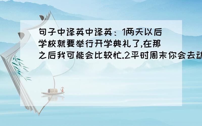 句子中译英中译英：1两天以后学校就要举行开学典礼了,在那之后我可能会比较忙.2平时周末你会去动物园或公园玩吗