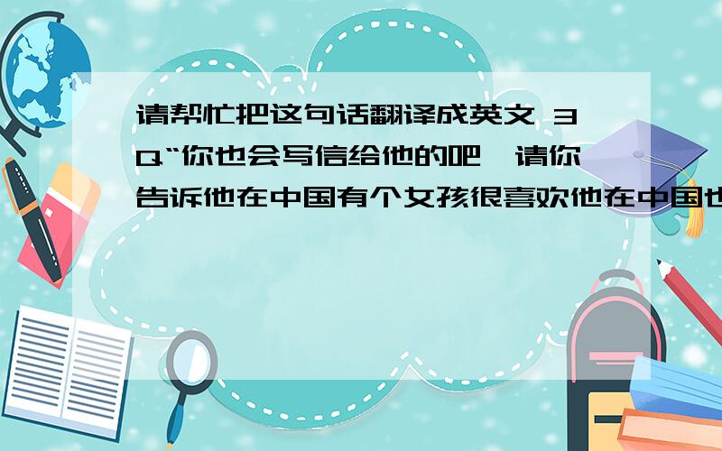 请帮忙把这句话翻译成英文 3Q“你也会写信给他的吧,请你告诉他在中国有个女孩很喜欢他在中国也有好多人喜欢他,希望他常来中国!”帮忙翻译这句话谢谢